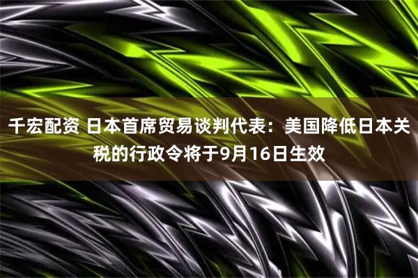 千宏配资 日本首席贸易谈判代表：美国降低日本关税的行政令将于9月16日生效