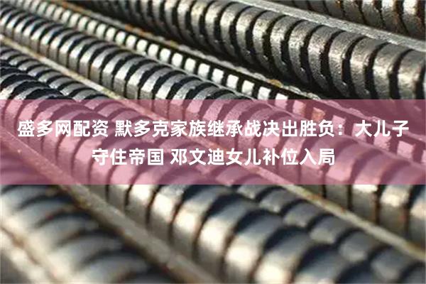 盛多网配资 默多克家族继承战决出胜负：大儿子守住帝国 邓文迪女儿补位入局