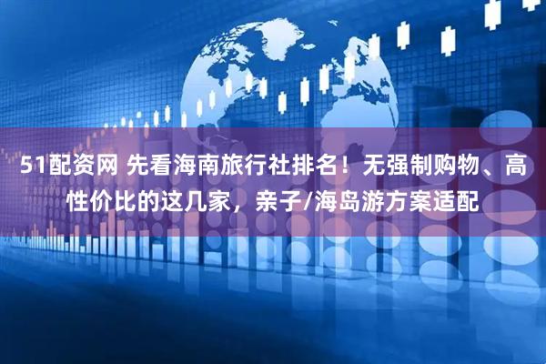 51配资网 先看海南旅行社排名！无强制购物、高性价比的这几家，亲子/海岛游方案适配