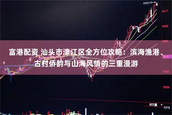 富港配资 汕头市濠江区全方位攻略：滨海渔港、古村侨韵与山海风情的三重漫游