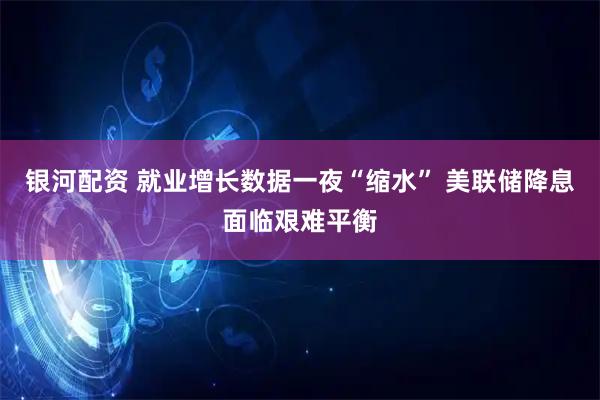 银河配资 就业增长数据一夜“缩水” 美联储降息面临艰难平衡