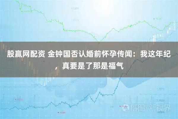 股赢网配资 金钟国否认婚前怀孕传闻：我这年纪，真要是了那是福气