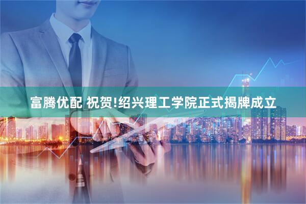 富腾优配 祝贺!绍兴理工学院正式揭牌成立