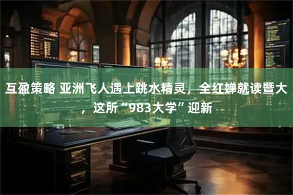 互盈策略 亚洲飞人遇上跳水精灵，全红婵就读暨大，这所“983大学”迎新