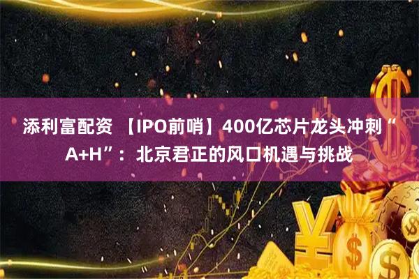 添利富配资 【IPO前哨】400亿芯片龙头冲刺“A+H”：北京君正的风口机遇与挑战