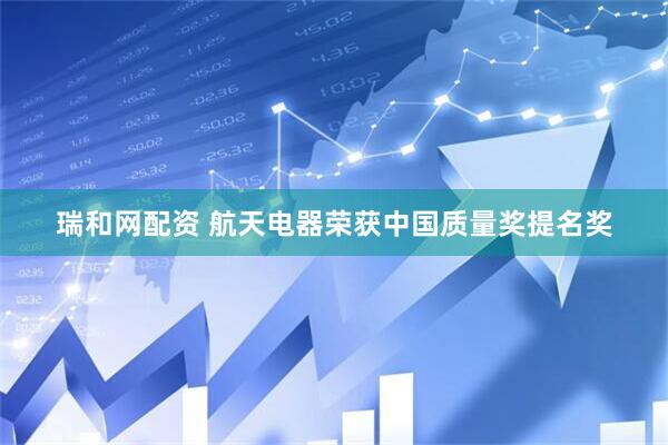 瑞和网配资 航天电器荣获中国质量奖提名奖