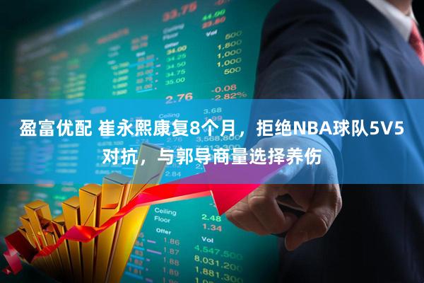 盈富优配 崔永熙康复8个月，拒绝NBA球队5V5对抗，与郭导商量选择养伤