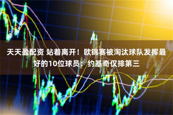 天天盈配资 站着离开！欧锦赛被淘汰球队发挥最好的10位球员：约基奇仅排第三
