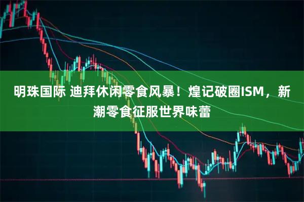 明珠国际 迪拜休闲零食风暴！煌记破圈ISM，新潮零食征服世界味蕾