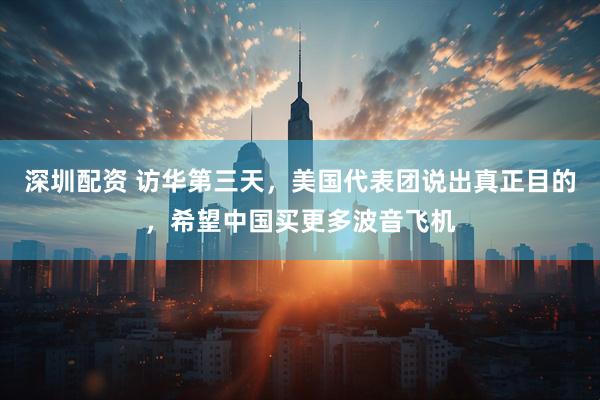 深圳配资 访华第三天，美国代表团说出真正目的，希望中国买更多波音飞机