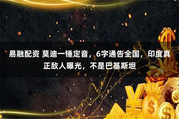 易融配资 莫迪一锤定音，6字通告全国，印度真正敌人曝光，不是巴基斯坦