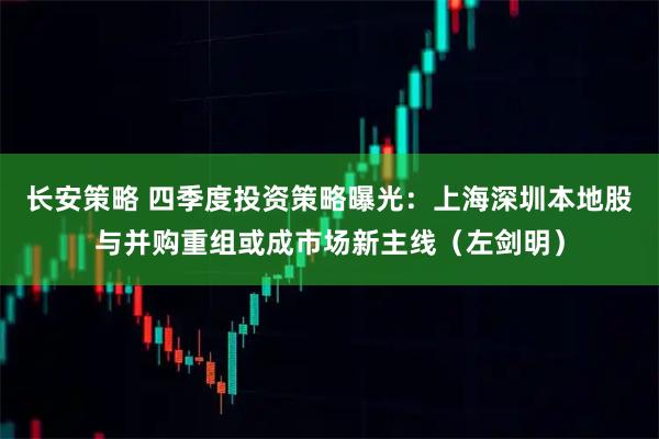 长安策略 四季度投资策略曝光：上海深圳本地股与并购重组或成市场新主线（左剑明）