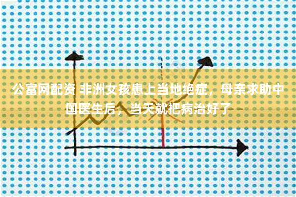 公富网配资 非洲女孩患上当地绝症，母亲求助中国医生后，当天就把病治好了