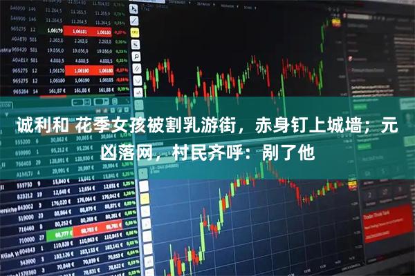 诚利和 花季女孩被割乳游街，赤身钉上城墙；元凶落网，村民齐呼：剐了他