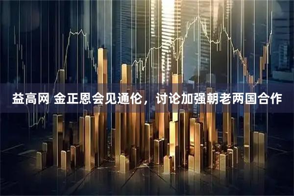 益高网 金正恩会见通伦，讨论加强朝老两国合作