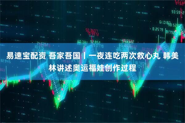 易速宝配资 吾家吾国丨一夜连吃两次救心丸 韩美林讲述奥运福娃创作过程