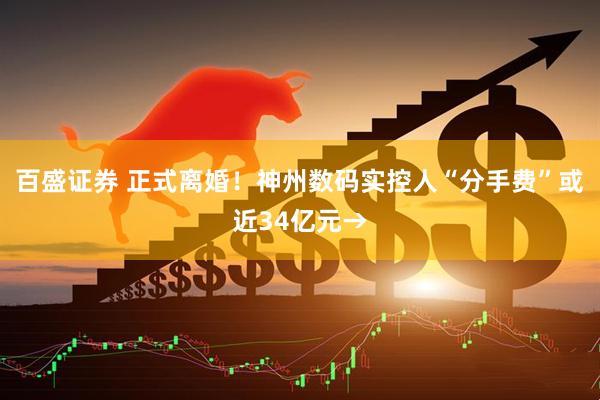百盛证券 正式离婚！神州数码实控人“分手费”或近34亿元→