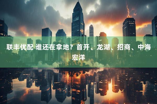 联丰优配 谁还在拿地？首开、龙湖、招商、中海宏洋