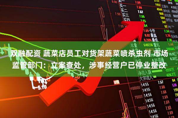 双融配资 蔬菜店员工对货架蔬菜喷杀虫剂 市场监管部门：立案查处，涉事经营户已停业整改