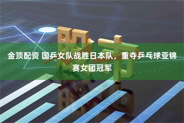 金顶配资 国乒女队战胜日本队，重夺乒乓球亚锦赛女团冠军