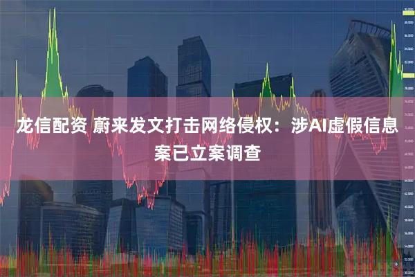 龙信配资 蔚来发文打击网络侵权：涉AI虚假信息案已立案调查